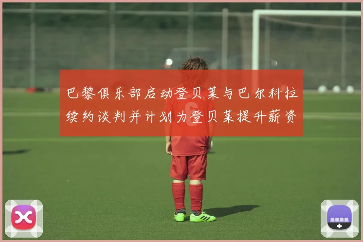 巴黎俱乐部启动登贝莱与巴尔科拉续约谈判并计划为登贝莱提升薪资待遇