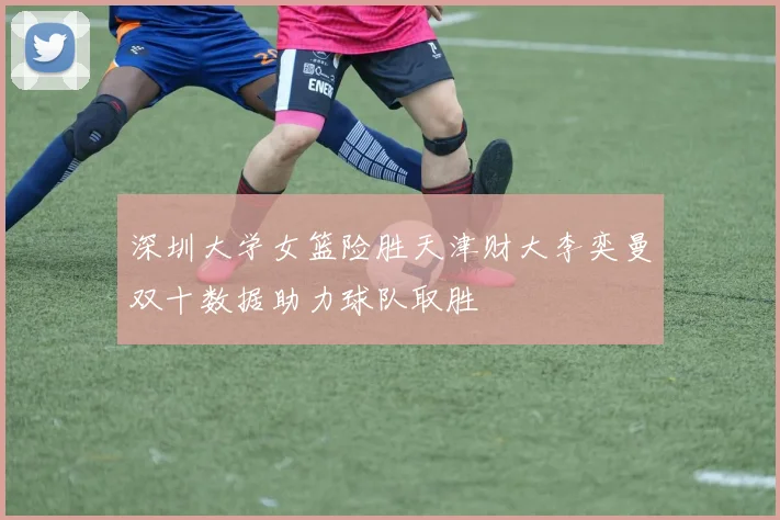 深圳大学女篮险胜天津财大李奕曼双十数据助力球队取胜