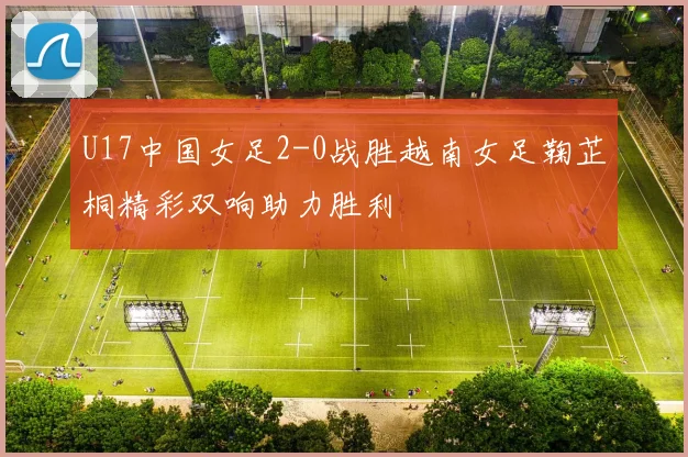 U17中国女足2-0战胜越南女足鞠芷桐精彩双响助力胜利