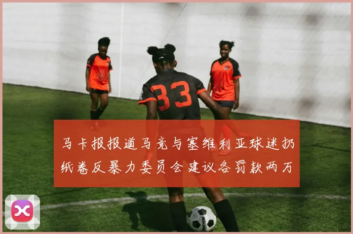 马卡报报道马竞与塞维利亚球迷扔纸卷反暴力委员会建议各罚款两万欧元