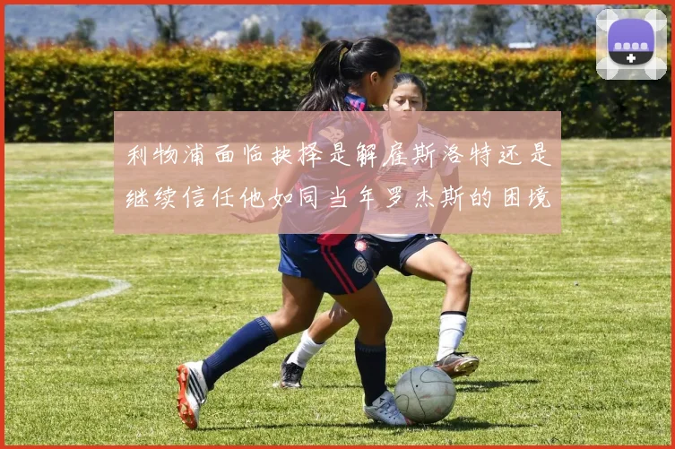 利物浦面临抉择是解雇斯洛特还是继续信任他如同当年罗杰斯的困境