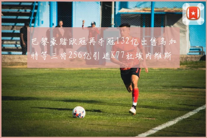 巴黎豪赌欧冠再夺冠132亿出售乌加特等三将256亿引进K77杜埃内维斯等五名新援
