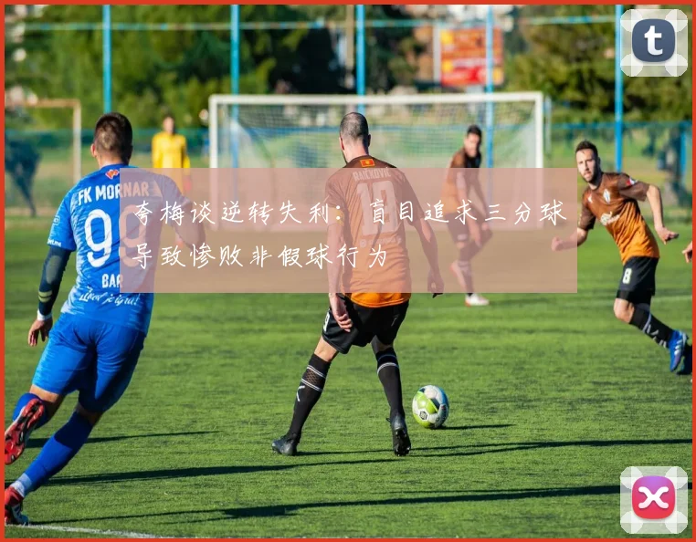 夸梅谈逆转失利：盲目追求三分球导致惨败非假球行为