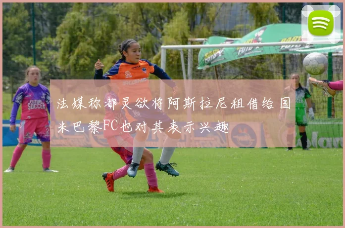 法媒称都灵欲将阿斯拉尼租借给国米巴黎FC也对其表示兴趣