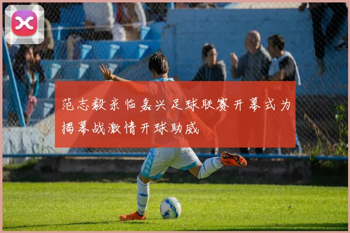 范志毅亲临嘉兴足球联赛开幕式为揭幕战激情开球助威
