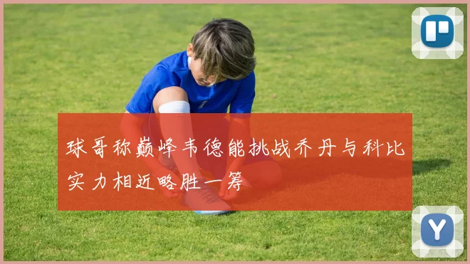 球哥称巅峰韦德能挑战乔丹与科比实力相近略胜一筹