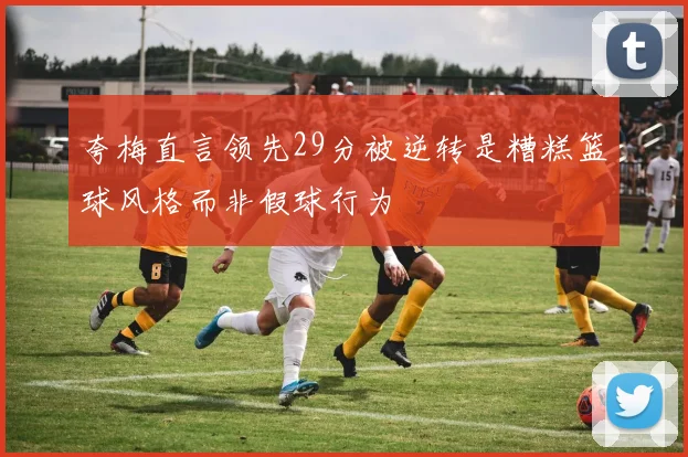 夸梅直言领先29分被逆转是糟糕篮球风格而非假球行为
