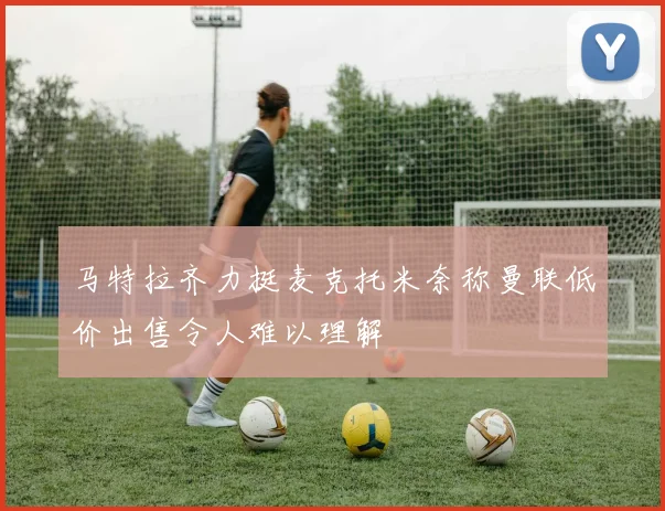 马特拉齐力挺麦克托米奈称曼联低价出售令人难以理解