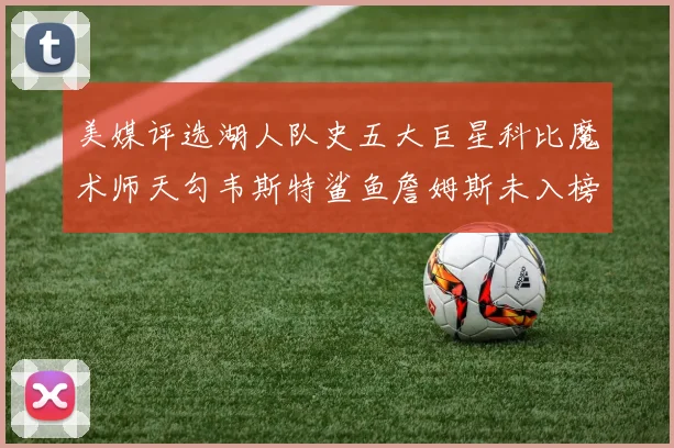 美媒评选湖人队史五大巨星科比魔术师天勾韦斯特鲨鱼詹姆斯未入榜引争议
