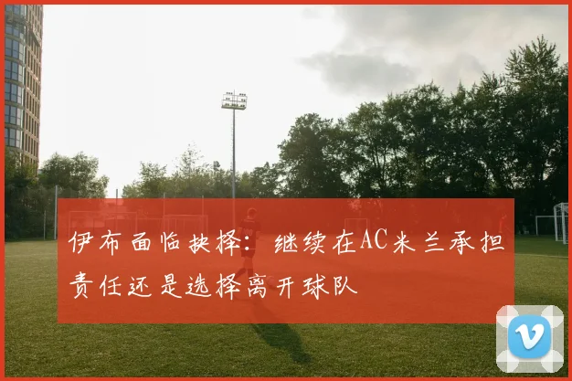 伊布面临抉择：继续在AC米兰承担责任还是选择离开球队