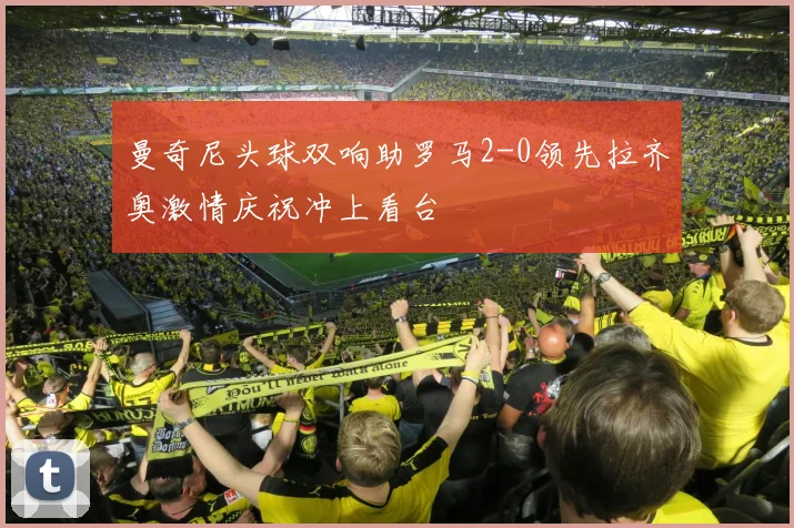 曼奇尼头球双响助罗马2-0领先拉齐奥激情庆祝冲上看台
