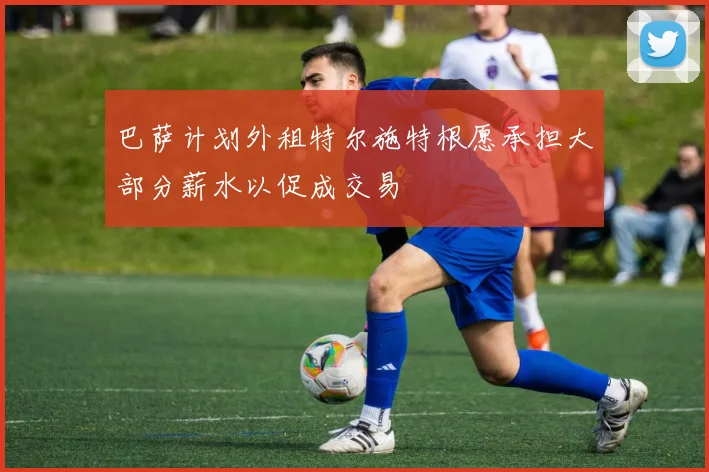 巴萨计划外租特尔施特根愿承担大部分薪水以促成交易