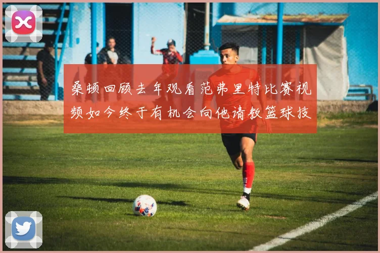 桑顿回顾去年观看范弗里特比赛视频如今终于有机会向他请教篮球技巧