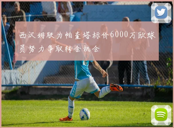 西汉姆联为帕奎塔标价6000万欧球员努力争取转会机会