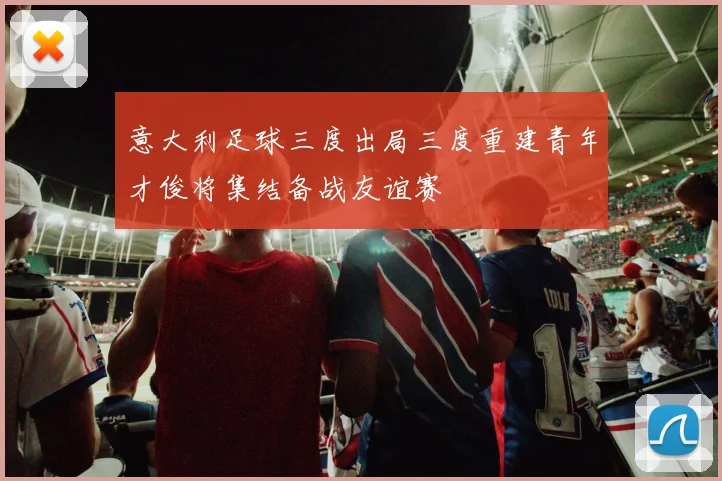 意大利足球三度出局三度重建青年才俊将集结备战友谊赛