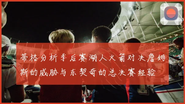 蒂格分析季后赛湖人火箭对决詹姆斯的威胁与东契奇的总决赛经验