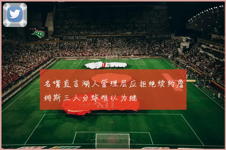 名嘴直言湖人管理层应拒绝续约詹姆斯三人分球难以为继