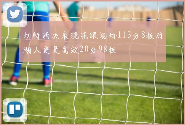切特西决表现亮眼场均113分8板对湖人更是高效20分98板