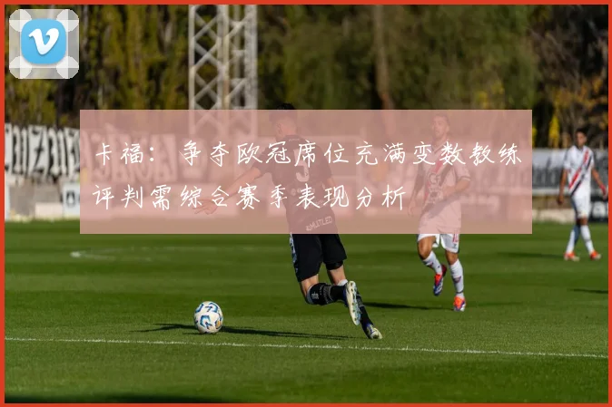 卡福：争夺欧冠席位充满变数教练评判需综合赛季表现分析