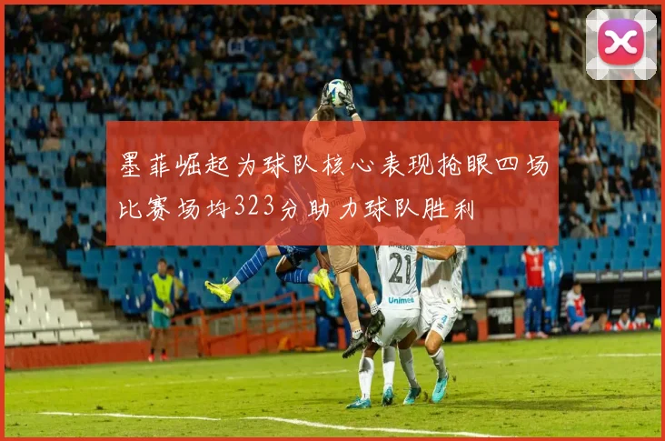 墨菲崛起为球队核心表现抢眼四场比赛场均323分助力球队胜利
