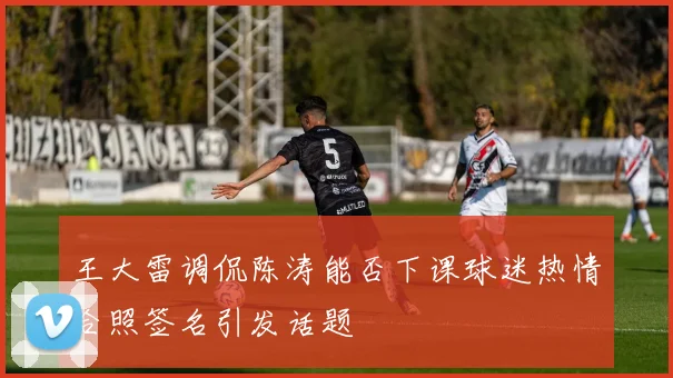 王大雷调侃陈涛能否下课球迷热情合照签名引发话题