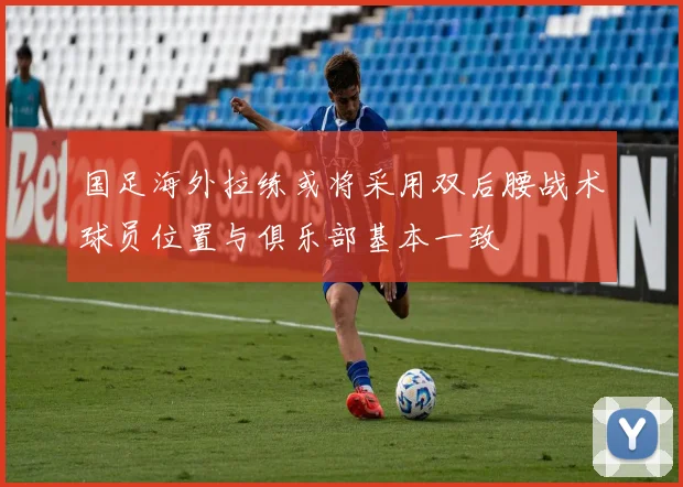 国足海外拉练或将采用双后腰战术球员位置与俱乐部基本一致